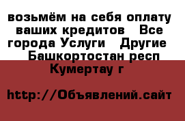 возьмём на себя оплату ваших кредитов - Все города Услуги » Другие   . Башкортостан респ.,Кумертау г.